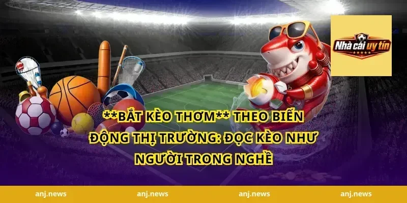 **bắt kèo thơm** theo biến động thị trường: đọc kèo như người trong nghề