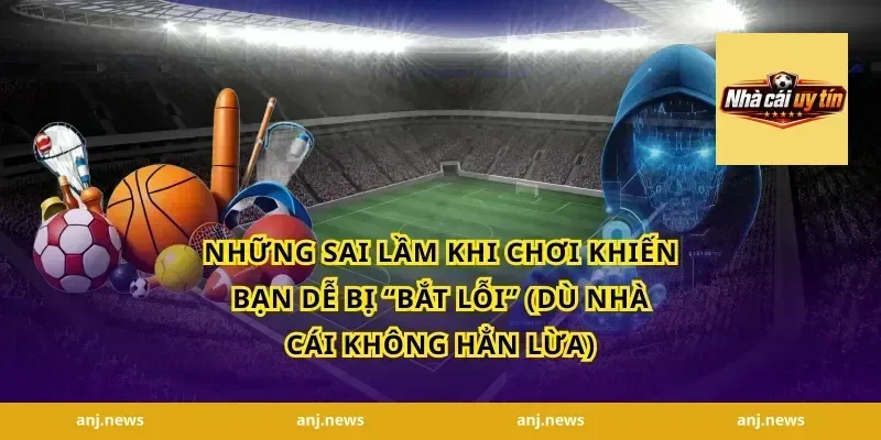 Những Sai Lầm Khi Chơi Khiến Bạn Dễ Bị “Bắt Lỗi” (Dù Nhà Cái Không Hẳn Lừa)