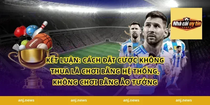 Kết Luận: Cách Đặt Cược Không Thua Là Chơi Bằng Hệ Thống, Không Chơi Bằng Ảo Tưởng