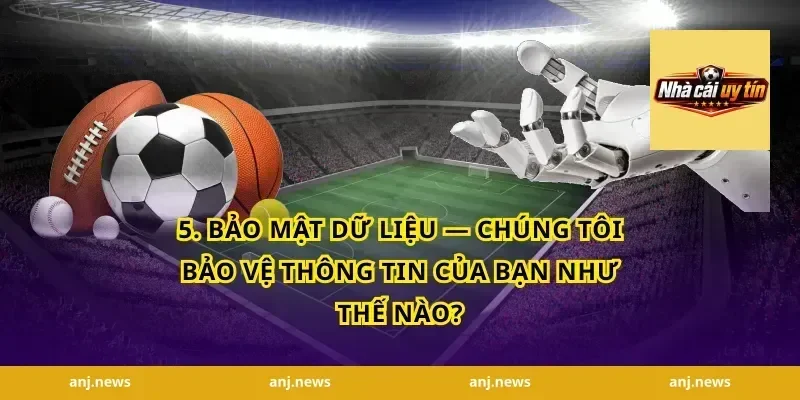 5. Bảo Mật Dữ Liệu — Chúng Tôi Bảo Vệ Thông Tin Của Bạn Như Thế Nào?