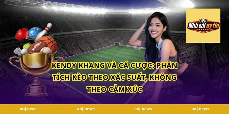 Kendy Khang và cá cược: Phân tích kèo theo xác suất, không theo cảm xúc
