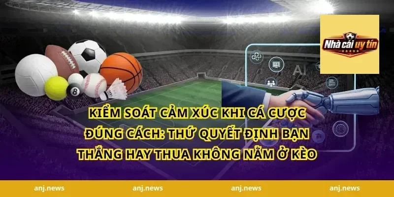 Kiểm Soát Cảm Xúc Khi Cá Cược Đúng Cách: Thứ Quyết Định Bạn Thắng Hay Thua Không Nằm Ở Kèo
