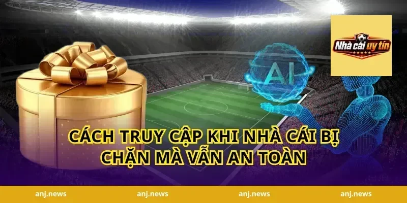 Cách truy cập khi nhà cái bị chặn mà vẫn an toàn