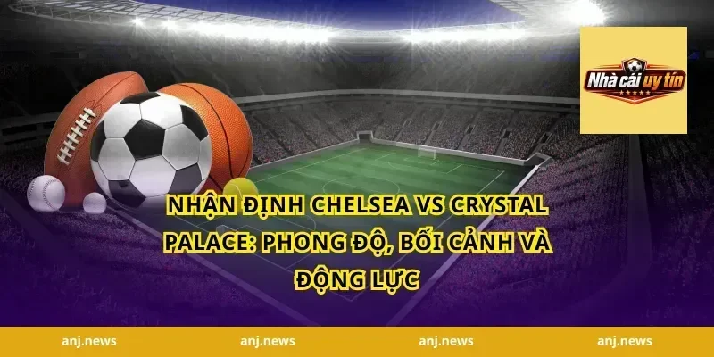 nhận định Chelsea vs Crystal Palace: Phong độ, bối cảnh và động lực