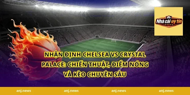 nhận định Chelsea vs Crystal Palace: Chiến thuật, điểm nóng và kèo chuyên sâu