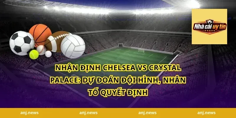 nhận định Chelsea vs Crystal Palace: Dự đoán đội hình, nhân tố quyết định