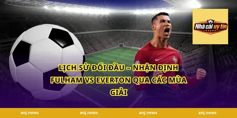 Lịch Sử Đối Đầu – Nhận Định Fulham vs Everton Qua Các Mùa Giải