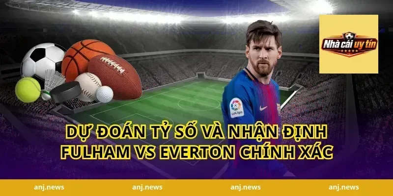 Dự Đoán Tỷ Số Và Nhận Định Fulham vs Everton Chính Xác