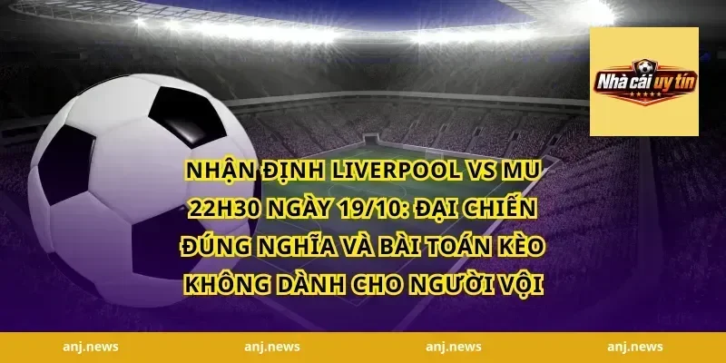 Nhận Định Liverpool vs MU 22h30 Ngày 19/10: Đại chiến đúng nghĩa và bài toán kèo không dành cho người vội
