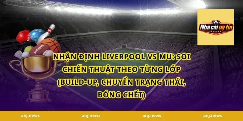 Nhận định Liverpool vs MU: Soi chiến thuật theo từng lớp (build-up, chuyển trạng thái, bóng chết)