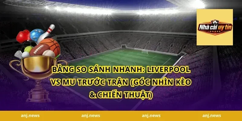Bảng so sánh nhanh: Liverpool vs MU trước trận (góc nhìn kèo & chiến thuật)