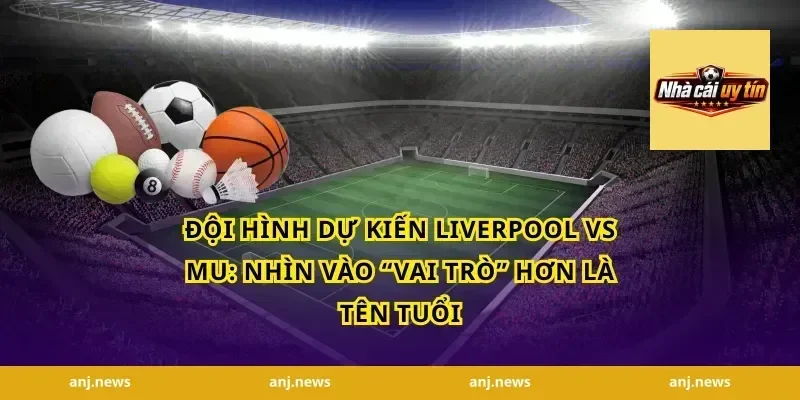 Đội hình dự kiến Liverpool vs MU: Nhìn vào “vai trò” hơn là tên tuổi