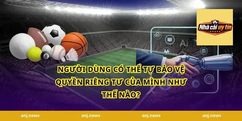 Người dùng có thể tự bảo vệ quyền riêng tư của mình như thế nào?
