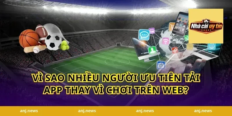 Vì Sao Nhiều Người Ưu Tiên Tải App Thay Vì Chơi Trên Web?