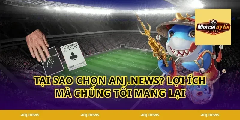 Tại Sao Chọn Anj.news? Lợi Ích Mà Chúng Tôi Mang Lại
